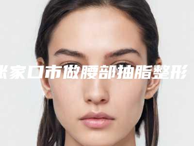 张家口市做腰部抽脂整形美容科价目表,近期更新上线(2025年5月均价为:18684元)