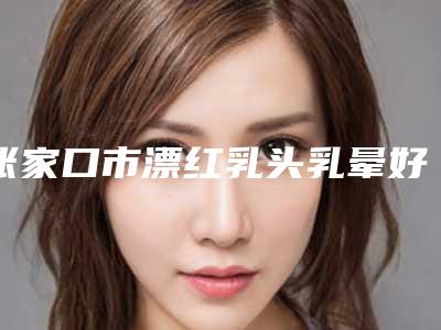 张家口市漂红乳头乳晕好的医院(张家口天宏医疗美容门诊部顾客说超级喜欢)