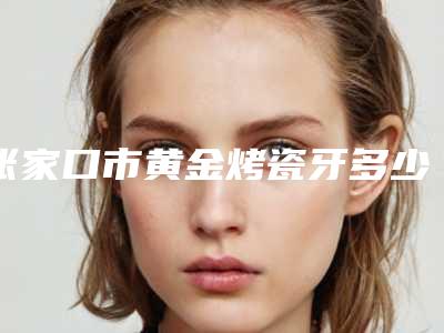 张家口市黄金烤瓷牙多少钱-张家口市黄金烤瓷牙医院在榜清单各有特长