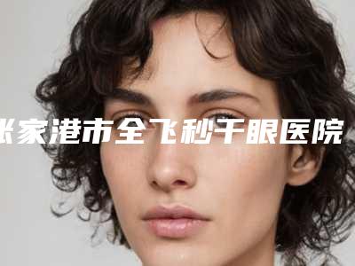 张家港市全飞秒干眼医院哪家口碑好(张家港米尚朴荷医疗美容诊所价格收费合理化)