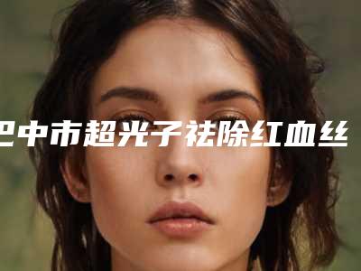巴中市超光子祛除红血丝医院排名榜top10口碑炸裂(巴中市超光子祛除红血丝整形医院)