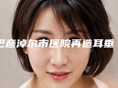 巴彦淖尔市医院再造耳垂多少钱(巴彦淖尔小白楼医疗美容院医美实力口碑出圈)
