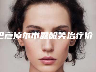 巴彦淖尔市露龈笑治疗价目表(价格表)(7月-1月均价为:8344元)