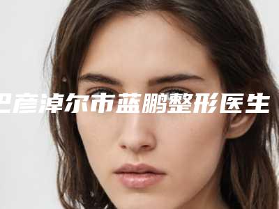 巴彦淖尔市蓝鹏整形医生价格收费表正规人气来了