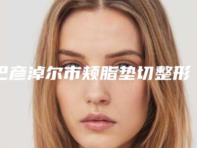巴彦淖尔市颊脂垫切整形价目表2025医院简介-巴彦淖尔市颊脂垫切整形手术一般价位多少钱呢