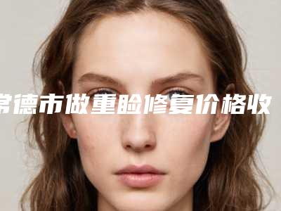 常德市做重睑修复价格收费表2025版内部流出一览-常德市做重睑修复整形价格一般是多少