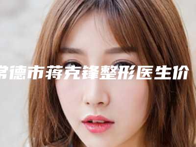 常德市蒋克锋整形医生价格表手术2025版在线查看