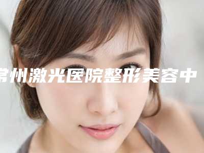 常州激光医院整形美容中心与常州大麦医疗美容诊所你比较中意哪一家