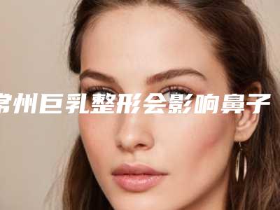 常州巨乳整形会影响鼻子正常的呼吸吗