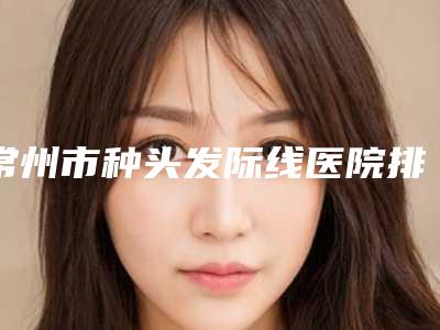 常州市种头发际线医院排行前十强公测精选(常州市种头发际线整形医院)