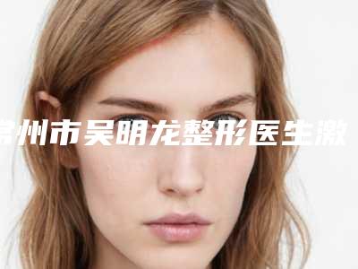 常州市吴明龙整形医生激光消雀斑手术价格由什么来定