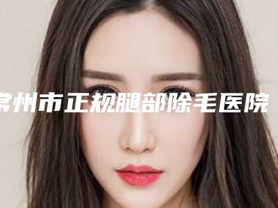 常州市正规腿部除毛医院哪家技术比较好-腿部除毛整形需要费用多不多