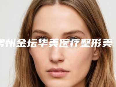 常州金坛华美医疗整形美容医院,常州圣缇雅医疗美容门诊部口碑横评哪家好