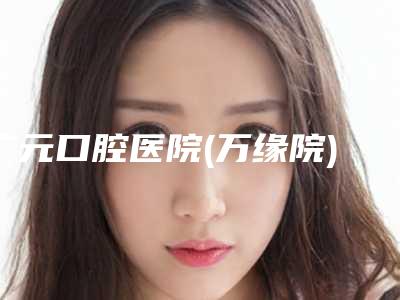 广元口腔医院(万缘院)拔牙根一颗智齿多少钱-广元口腔医院(万缘院)价格表2025版全新发布