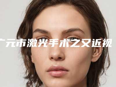广元市激光手术之又近视价格(收费标准)最新热门项目-广元市激光手术之又近视术一次需要多少钱