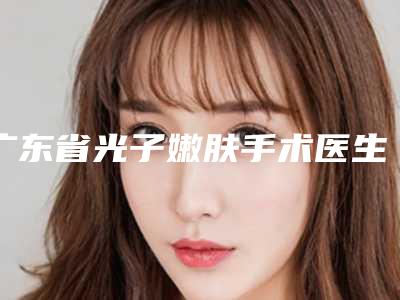 广东省光子嫩肤手术医生在榜名单前十佳哪位做得好-王晓义医生能夺得榜前三