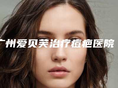 广州爱贝芙治疗痘疤医院排名top5精选!中山大学附属第一医院等满分技艺你品