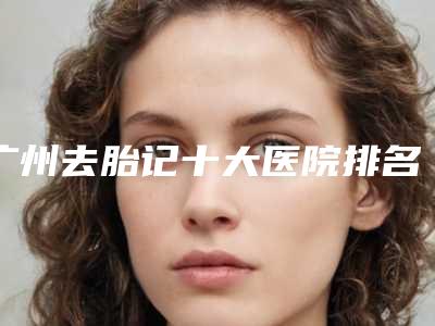 广州去胎记十大医院排名哪家强?靠谱性机构请你来看