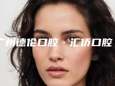 广州德伦口腔·汇侨口腔门诊部怎么样-价格收费表详细出炉
