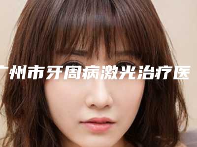 广州市牙周病激光治疗医院排行前九个(广州市牙周病激光治疗口腔医院技术优点分析)