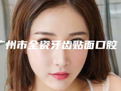 广州市全瓷牙齿贴面口腔医生排名前十名单介绍-广州市全瓷牙齿贴面口腔医生