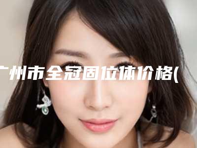 广州市全冠固位体价格(费用)清单眼鼻曝光-广州市全冠固位体价格