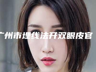 广州市埋线法开双眼皮官网价格表2025全新公布-广州市埋线法开双眼皮价格是多少钱术后如何护理