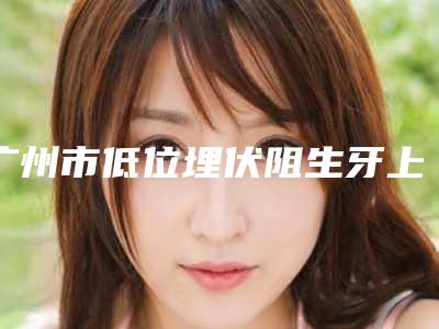 广州市低位埋伏阻生牙上榜清单前十超全名单更新-广州市低位埋伏阻生牙口腔医生