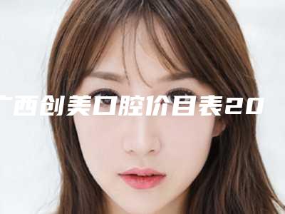 广西创美口腔价目表2025一览-附正畸牙齿反颌案例