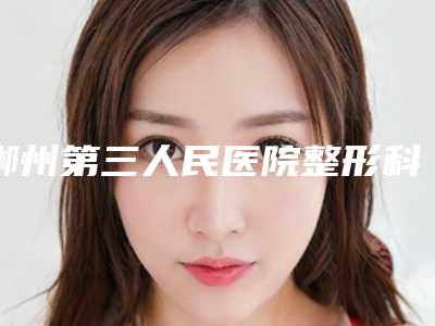 郴州第三人民医院整形科与郴州曹家整形医疗美容门诊部技术比拼,实力一清二楚