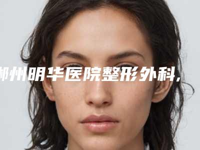 郴州明华医院整形外科,苏仙邓宝整形容外科诊所哪家好一目了然
