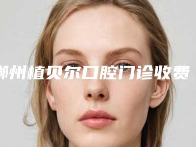 郴州植贝尔口腔门诊收费标准更新一览附牙颌畸形矫治案例