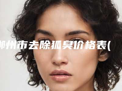郴州市去除狐臭价格表(价目)收费明细-郴州市去除狐臭价格行情