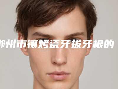 郴州市镶烤瓷牙拔牙根的医院好的哪几家(湘南学院附属医院(口腔科)注重正规和技术)