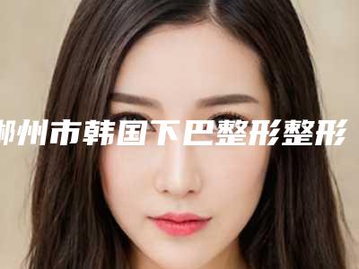 郴州市韩国下巴整形整形美容价格表(价目)内部流出-近8个月均价为5643元