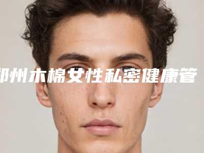 郑州木棉女性私密健康管理医疗中心价格(收费标准)口碑怎么样-杜文山医生介绍