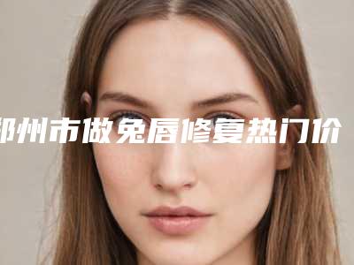 郑州市做兔唇修复热门价格表一览(2025年3月均价为:67249元)