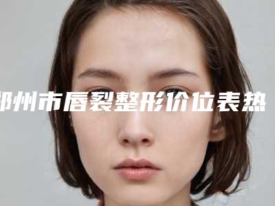 郑州市唇裂整形价位表热门项目大全公示(唇裂整形均价为:37587元)