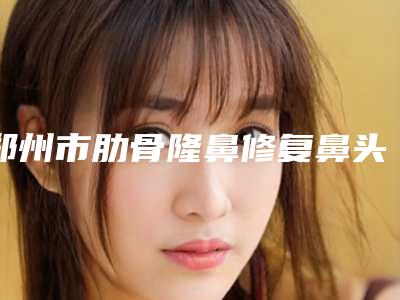 郑州市肋骨隆鼻修复鼻头美容医院-郑州大学第五附属医院(郑大五附院)整形科技术上深有造诣