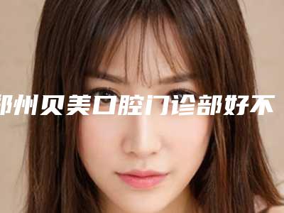 郑州贝美口腔门诊部好不好-价格表2025年全新