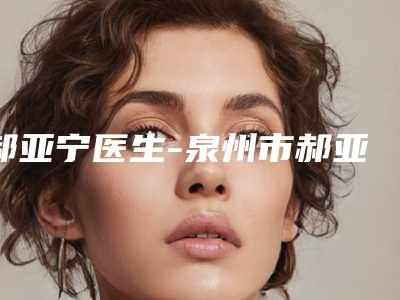 郝亚宁医生-泉州市郝亚宁整形专家详细口碑反馈