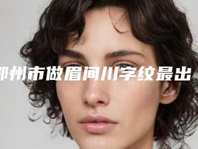 鄂州市做眉间川字纹最出名的医生(林思勇医生连年上榜)