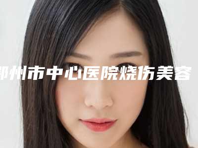 鄂州市中心医院烧伤美容整形科排名前三-推荐曹伟医生,任小凡医生