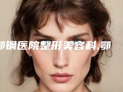 鄂钢医院整形美容科,鄂州市美人邦美容生活馆哪个医院好附案例