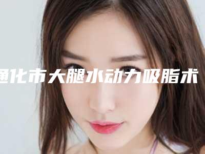 通化市大腿水动力吸脂术价目表新出(大腿水动力吸脂术均价为:20679元)