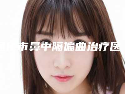 通化市鼻中隔偏曲治疗医生上榜清单独位测评-通化市鼻中隔偏曲治疗医生