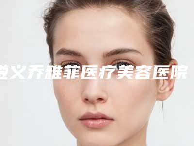 遵义乔雅菲医疗美容医院与遵义医学院附院美容整形科技术比拼,实力一清二楚