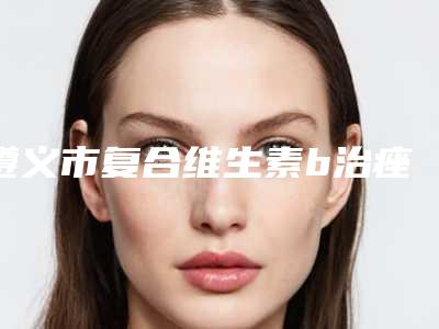 遵义市复合维生素b治痤疮医生排名榜十强是哪几位-龙文萍整形医生收费不贵是真的