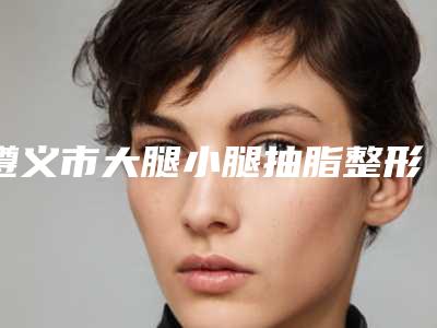 遵义市大腿小腿抽脂整形医生哪些效果好-张跃蓉医生正规且靠谱