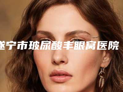遂宁市玻尿酸丰眼窝医院口碑排行榜前十位榜单分享(遂宁市玻尿酸丰眼窝整形医院)